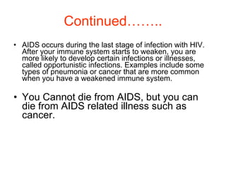 Continued…….. AIDS occurs during the last stage of infection with HIV. After your immune system starts to weaken, you are more likely to develop certain infections or illnesses, called opportunistic infections. Examples include some types of pneumonia or cancer that are more common when you have a weakened immune system. You Cannot die from AIDS, but you can die from AIDS related illness such as cancer. 
