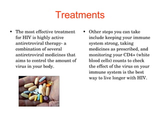 Treatments The most effective treatment for HIV is highly active antiretroviral therapy- a combination of several antiretroviral medicines that aims to control the amount of virus in your body.  Other steps you can take include keeping your immune system strong, taking medicines as prescribed, and monitoring your CD4+ (white blood cells) counts to check the effect of the virus on your immune system is the best way to live longer with HIV.  