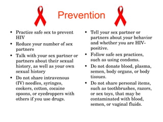 Prevention Practice safe sex to prevent HIV  Reduce your number of sex partners  Talk with your sex partner or partners about their sexual history, as well as your own sexual history Do not share intravenous (IV) needles, syringes, cookers, cotton, cocaine spoons, or eyedroppers with others if you use drugs.  Tell your sex partner or partners about your behavior and whether you are HIV-positive.  Follow safe sex practices, such as using condoms.  Do not donate blood, plasma, semen, body organs, or body tissues.  Do not share personal items, such as toothbrushes, razors, or sex toys, that may be contaminated with blood, semen, or vaginal fluids.  