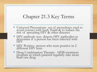 Chapter 21.3 Key Terms
• Universal Precautions- set of procedures used to
avoid contact with body fluids & to reduce the
risk of spreading HIV & other diseases
• HIV-antibody test- detects HIV antibodies to
determine if a person has been infected with
HIV
• HIV Positive- person who tests positive in 2
different HIV tests
• Drug Combination Therapy- AIDS treatment
program in which patients regularly take more
than one drug
 