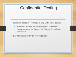 Confidential Testing
• Person’s name is recorded along with HIV results
• Name and positive results are reported to the State
Department and the Centers for Disease Control and
Prevention
• Results issued only to test recipient
 