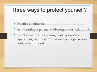 Three ways to protect yourself?
• Practice abstinence
• Avoid multiple partners- Monogamous Relationship
• Don’t share needles, syringes, drug injection
equipment, or any item that may put a person in
contact with blood
 