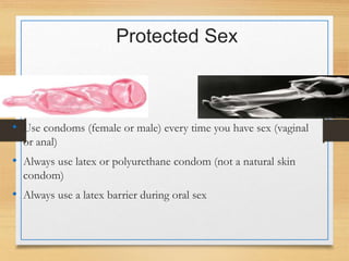 Protected Sex
• Use condoms (female or male) every time you have sex (vaginal
or anal)
• Always use latex or polyurethane condom (not a natural skin
condom)
• Always use a latex barrier during oral sex
 