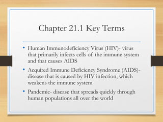 Chapter 21.1 Key Terms
• Human Immunodeficiency Virus (HIV)- virus
that primarily infects cells of the immune system
and that causes AIDS
• Acquired Immune Deficiency Syndrome (AIDS)-
disease that is caused by HIV infection, which
weakens the immune system
• Pandemic- disease that spreads quickly through
human populations all over the world
 