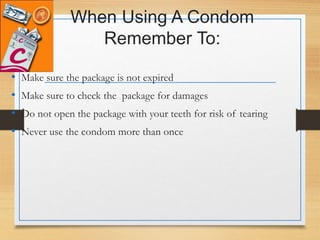 When Using A Condom
Remember To:
• Make sure the package is not expired
• Make sure to check the package for damages
• Do not open the package with your teeth for risk of tearing
• Never use the condom more than once
 