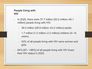 People living with
HIV
 In 2020, there were 37.7 million [30.2 million–45.1
million] people living with HIV.
o 36.0 million [28.9 million–43.2 million] adults.
o 1.7 million [1.2 million–2.2 million] children (0–14
years).
o 53% of all people living with HIV were women and
girls.
 84% [67– >98%] of all people living with HIV knew
their HIV status in 2020.
 