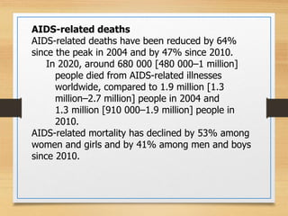 AIDS-related deaths
AIDS-related deaths have been reduced by 64%
since the peak in 2004 and by 47% since 2010.
In 2020, around 680 000 [480 000–1 million]
people died from AIDS-related illnesses
worldwide, compared to 1.9 million [1.3
million–2.7 million] people in 2004 and
1.3 million [910 000–1.9 million] people in
2010.
AIDS-related mortality has declined by 53% among
women and girls and by 41% among men and boys
since 2010.
 