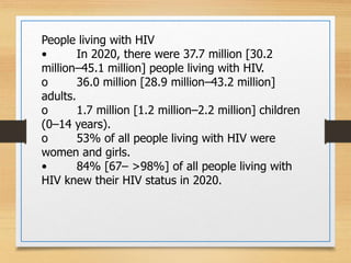 People living with HIV
• In 2020, there were 37.7 million [30.2
million–45.1 million] people living with HIV.
o 36.0 million [28.9 million–43.2 million]
adults.
o 1.7 million [1.2 million–2.2 million] children
(0–14 years).
o 53% of all people living with HIV were
women and girls.
• 84% [67– >98%] of all people living with
HIV knew their HIV status in 2020.
 