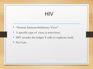 HIV
• “Human Immunodeficiency Virus”
• A specific type of virus (a retrovirus)
• HIV invades the helper T cells to replicate itself.
• No Cure
 