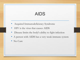 AIDS
• Acquired Immunodeficiency Syndrome
• HIV is the virus that causes AIDS
• Disease limits the body’s ability to fight infection
• A person with AIDS has a very weak immune system
• No Cure
 
