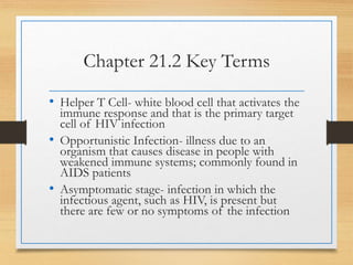 Chapter 21.2 Key Terms
• Helper T Cell- white blood cell that activates the
immune response and that is the primary target
cell of HIV infection
• Opportunistic Infection- illness due to an
organism that causes disease in people with
weakened immune systems; commonly found in
AIDS patients
• Asymptomatic stage- infection in which the
infectious agent, such as HIV, is present but
there are few or no symptoms of the infection
 