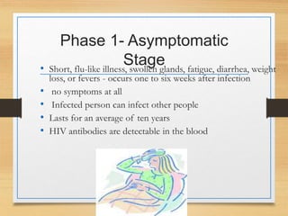 Phase 1- Asymptomatic
Stage
• Short, flu-like illness, swollen glands, fatigue, diarrhea, weight
loss, or fevers - occurs one to six weeks after infection
• no symptoms at all
• Infected person can infect other people
• Lasts for an average of ten years
• HIV antibodies are detectable in the blood
 
