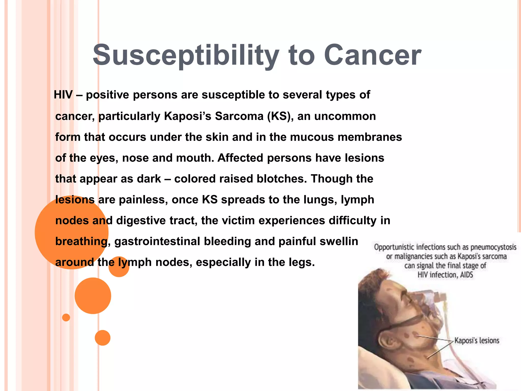 Susceptibility to Cancer
HIV – positive persons are susceptible to several types of
cancer, particularly Kaposi‟s Sarcoma (KS), an uncommon
form that occurs under the skin and in the mucous membranes
of the eyes, nose and mouth. Affected persons have lesions
that appear as dark – colored raised blotches. Though the
lesions are painless, once KS spreads to the lungs, lymph
nodes and digestive tract, the victim experiences difficulty in
breathing, gastrointestinal bleeding and painful swelling
around the lymph nodes, especially in the legs.
 
