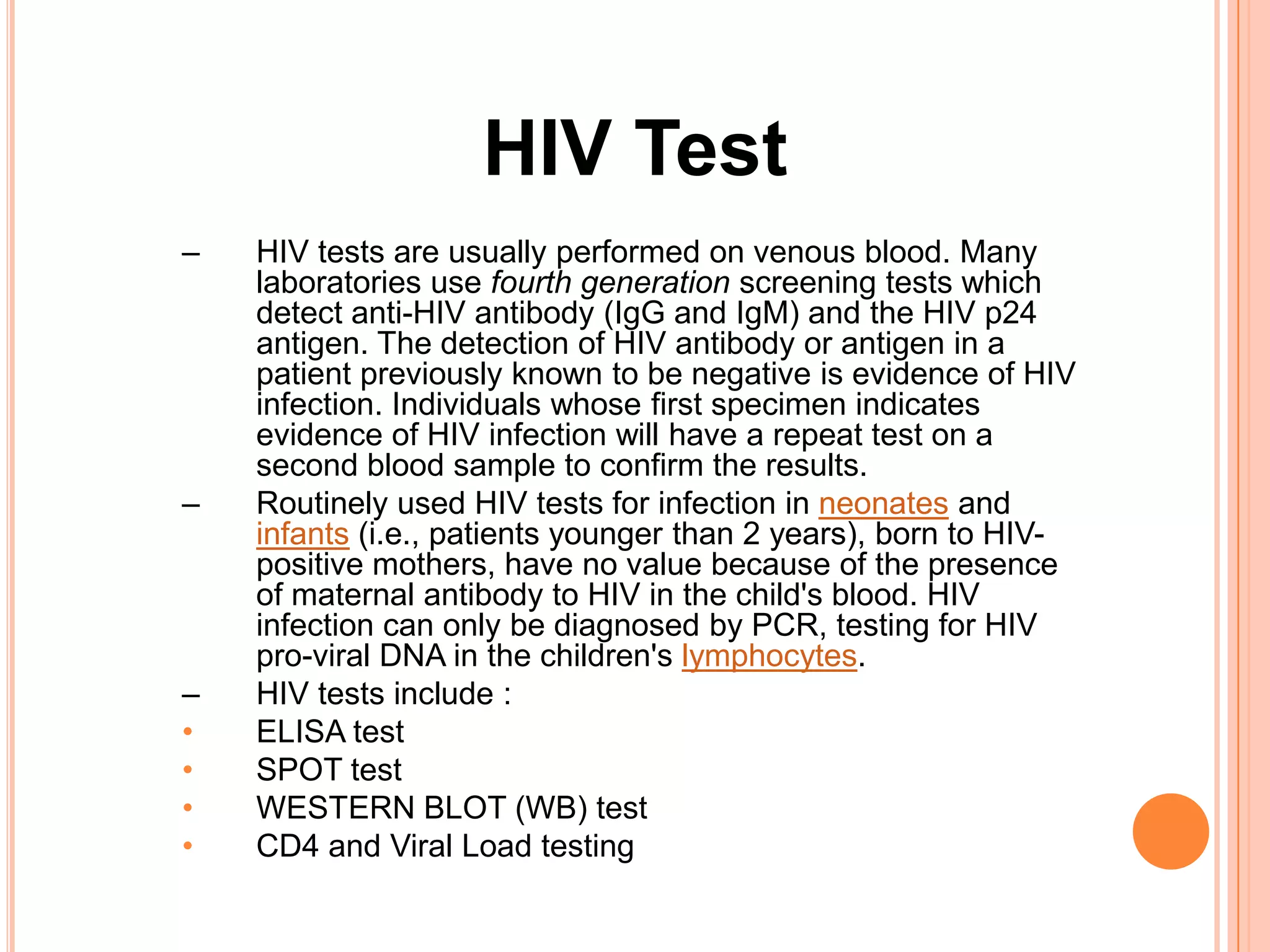 HIV Test
–   HIV tests are usually performed on venous blood. Many
    laboratories use fourth generation screening tests which
    detect anti-HIV antibody (IgG and IgM) and the HIV p24
    antigen. The detection of HIV antibody or antigen in a
    patient previously known to be negative is evidence of HIV
    infection. Individuals whose first specimen indicates
    evidence of HIV infection will have a repeat test on a
    second blood sample to confirm the results.
–   Routinely used HIV tests for infection in neonates and
    infants (i.e., patients younger than 2 years), born to HIV-
    positive mothers, have no value because of the presence
    of maternal antibody to HIV in the child's blood. HIV
    infection can only be diagnosed by PCR, testing for HIV
    pro-viral DNA in the children's lymphocytes.
–   HIV tests include :
•   ELISA test
•   SPOT test
•   WESTERN BLOT (WB) test
•   CD4 and Viral Load testing
 
