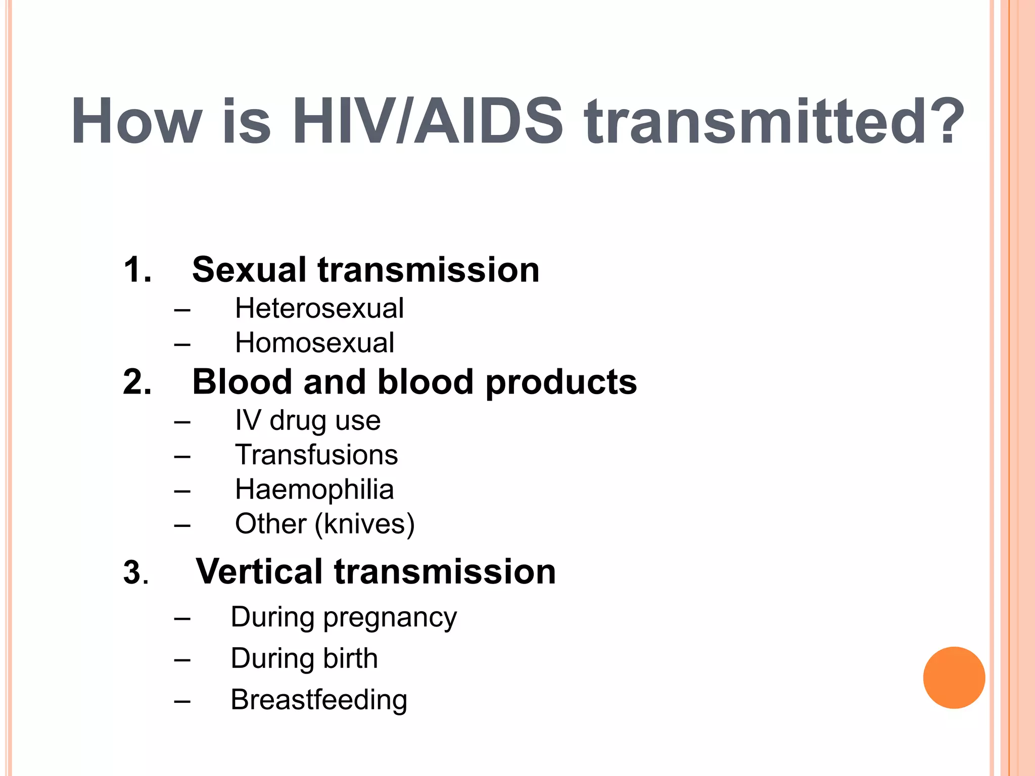 How is HIV/AIDS transmitted?

 1.       Sexual transmission
      –     Heterosexual
      –     Homosexual
 2.       Blood and blood products
      –     IV drug use
      –     Transfusions
      –     Haemophilia
      –     Other (knives)
 3.       Vertical transmission
      –     During pregnancy
      –     During birth
      –     Breastfeeding
 