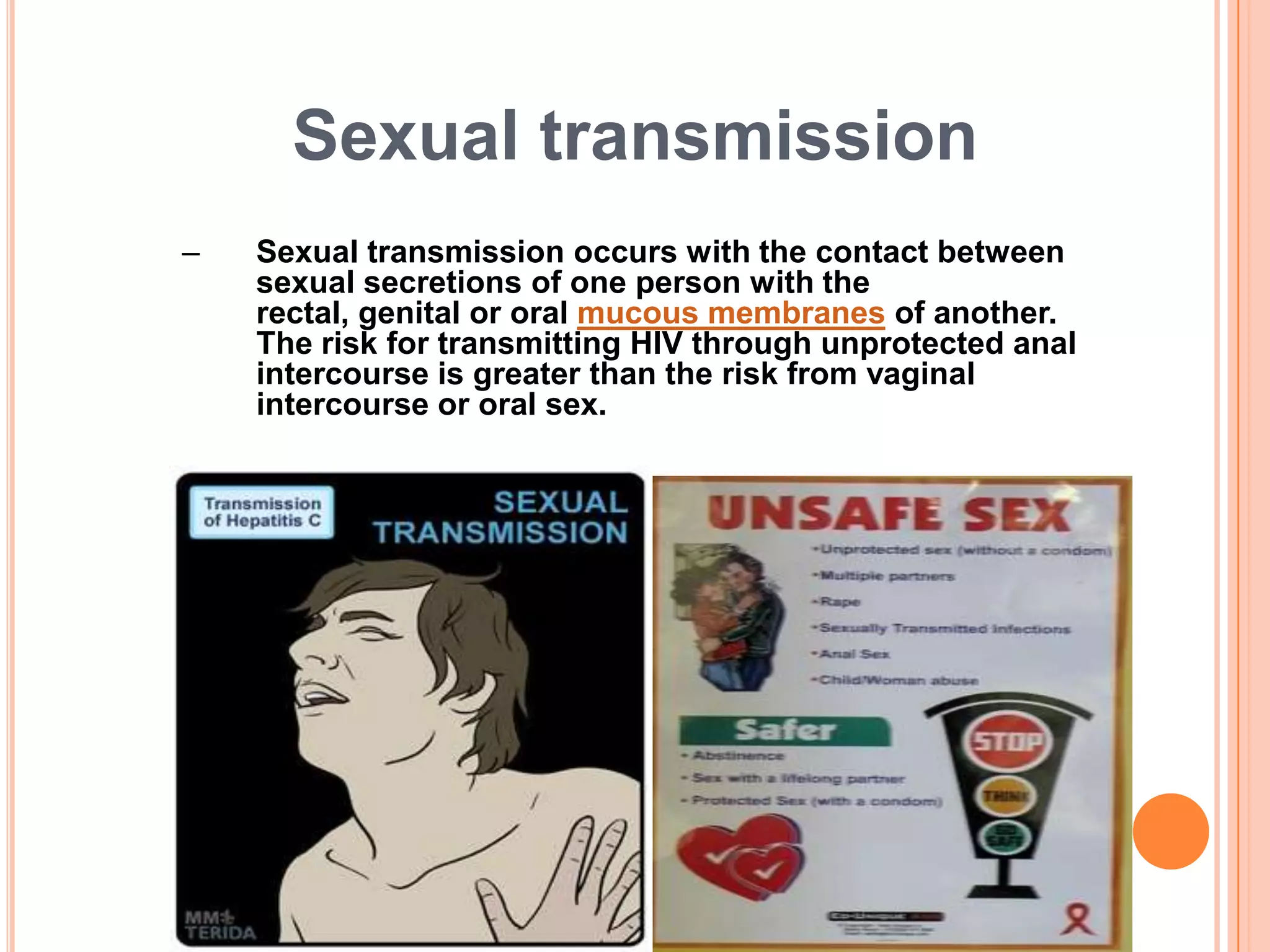 Sexual transmission
–   Sexual transmission occurs with the contact between
    sexual secretions of one person with the
    rectal, genital or oral mucous membranes of another.
    The risk for transmitting HIV through unprotected anal
    intercourse is greater than the risk from vaginal
    intercourse or oral sex.
 