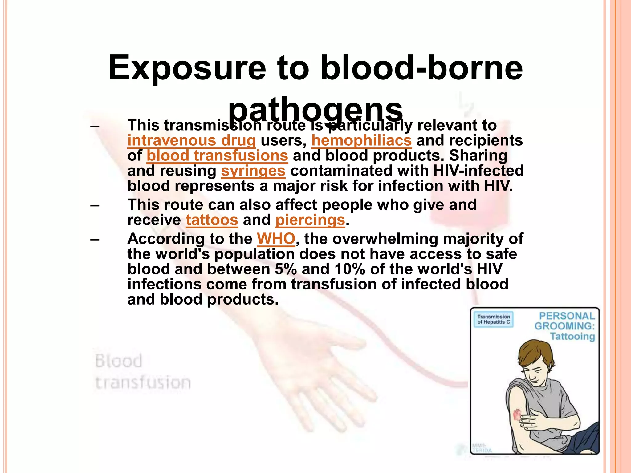 Exposure to blood-borne
–
                pathogens
   This transmission route is particularly relevant to
    intravenous drug users, hemophiliacs and recipients
    of blood transfusions and blood products. Sharing
    and reusing syringes contaminated with HIV-infected
    blood represents a major risk for infection with HIV.
–   This route can also affect people who give and
    receive tattoos and piercings.
–   According to the WHO, the overwhelming majority of
    the world's population does not have access to safe
    blood and between 5% and 10% of the world's HIV
    infections come from transfusion of infected blood
    and blood products.
 