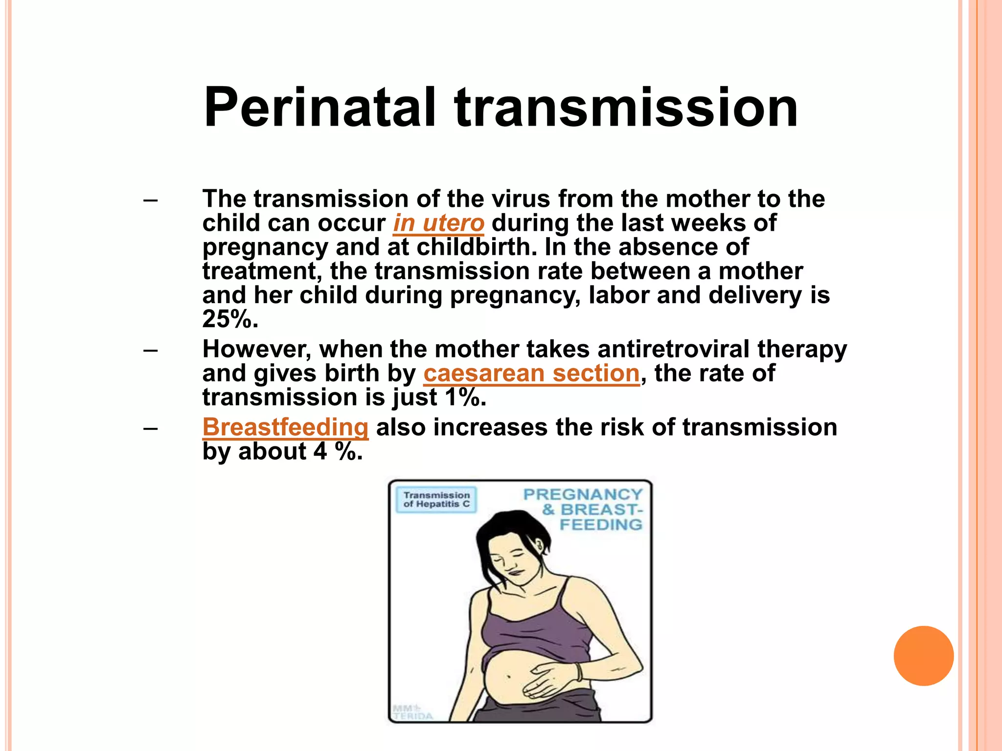 Perinatal transmission
–   The transmission of the virus from the mother to the
    child can occur in utero during the last weeks of
    pregnancy and at childbirth. In the absence of
    treatment, the transmission rate between a mother
    and her child during pregnancy, labor and delivery is
    25%.
–   However, when the mother takes antiretroviral therapy
    and gives birth by caesarean section, the rate of
    transmission is just 1%.
–   Breastfeeding also increases the risk of transmission
    by about 4 %.
 