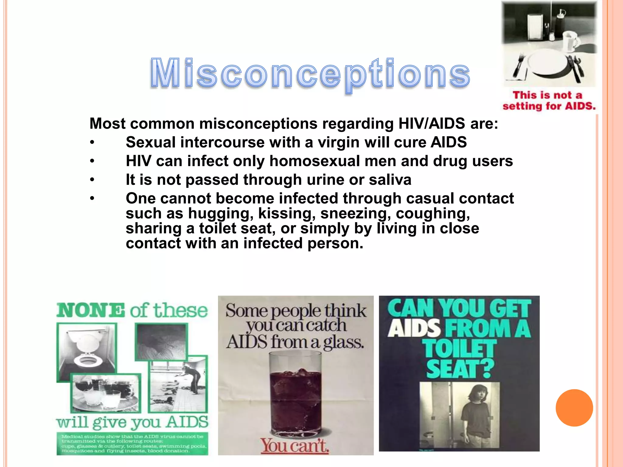 Most common misconceptions regarding HIV/AIDS are:
•   Sexual intercourse with a virgin will cure AIDS
•   HIV can infect only homosexual men and drug users
•   It is not passed through urine or saliva
•   One cannot become infected through casual contact
    such as hugging, kissing, sneezing, coughing,
    sharing a toilet seat, or simply by living in close
    contact with an infected person.
 