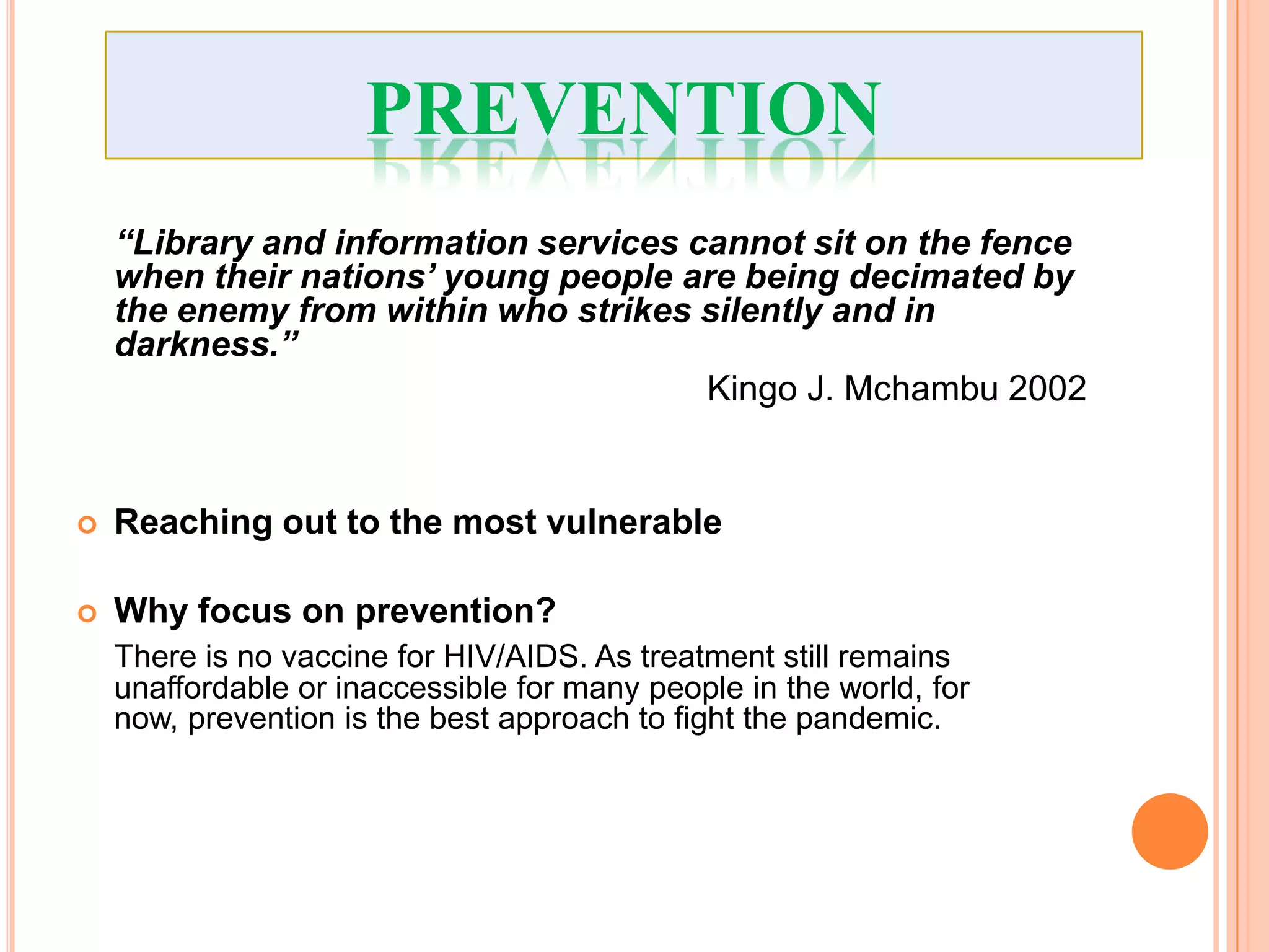 PREVENTION
    “Library and information services cannot sit on the fence
    when their nations’ young people are being decimated by
    the enemy from within who strikes silently and in
    darkness.”
                                       Kingo J. Mchambu 2002


   Reaching out to the most vulnerable

   Why focus on prevention?
    There is no vaccine for HIV/AIDS. As treatment still remains
    unaffordable or inaccessible for many people in the world, for
    now, prevention is the best approach to fight the pandemic.
 