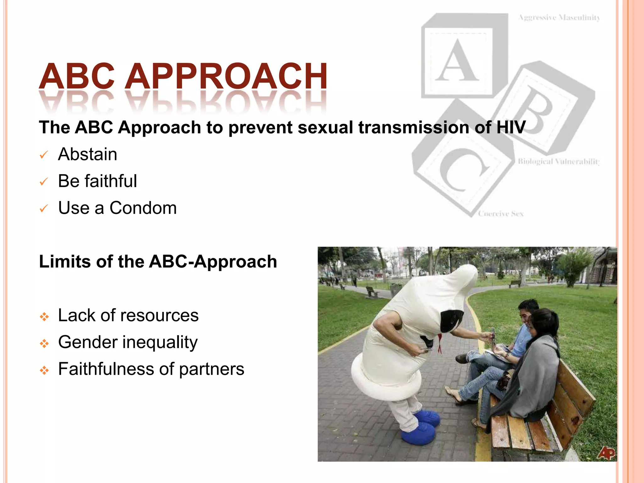 ABC APPROACH
The ABC Approach to prevent sexual transmission of HIV
 Abstain

 Be faithful

 Use a Condom



Limits of the ABC-Approach

   Lack of resources
   Gender inequality
   Faithfulness of partners
 