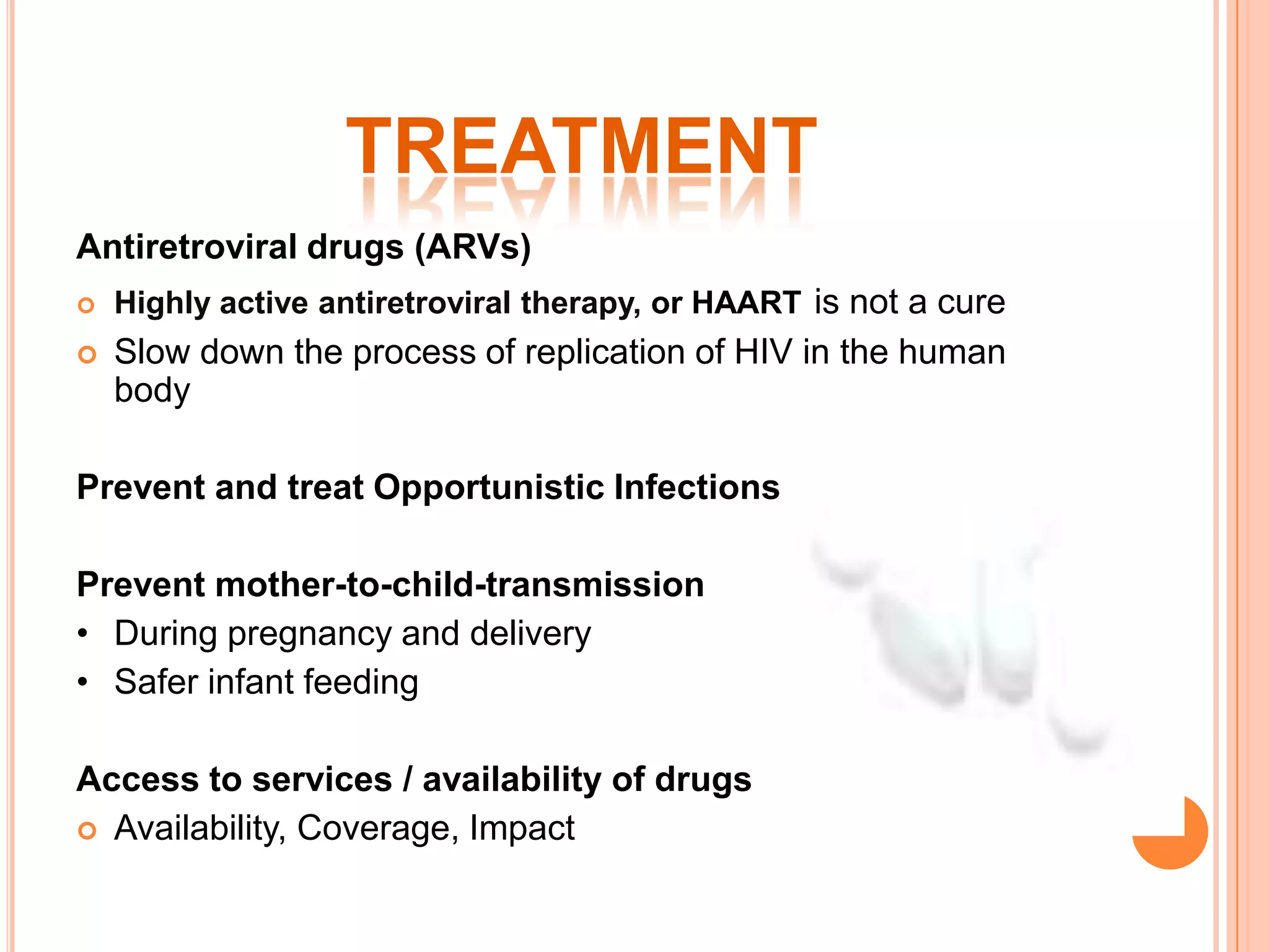 TREATMENT
Antiretroviral drugs (ARVs)
   Highly active antiretroviral therapy, or HAART is not a cure
   Slow down the process of replication of HIV in the human
    body

Prevent and treat Opportunistic Infections

Prevent mother-to-child-transmission
• During pregnancy and delivery
• Safer infant feeding

Access to services / availability of drugs
 Availability, Coverage, Impact
 