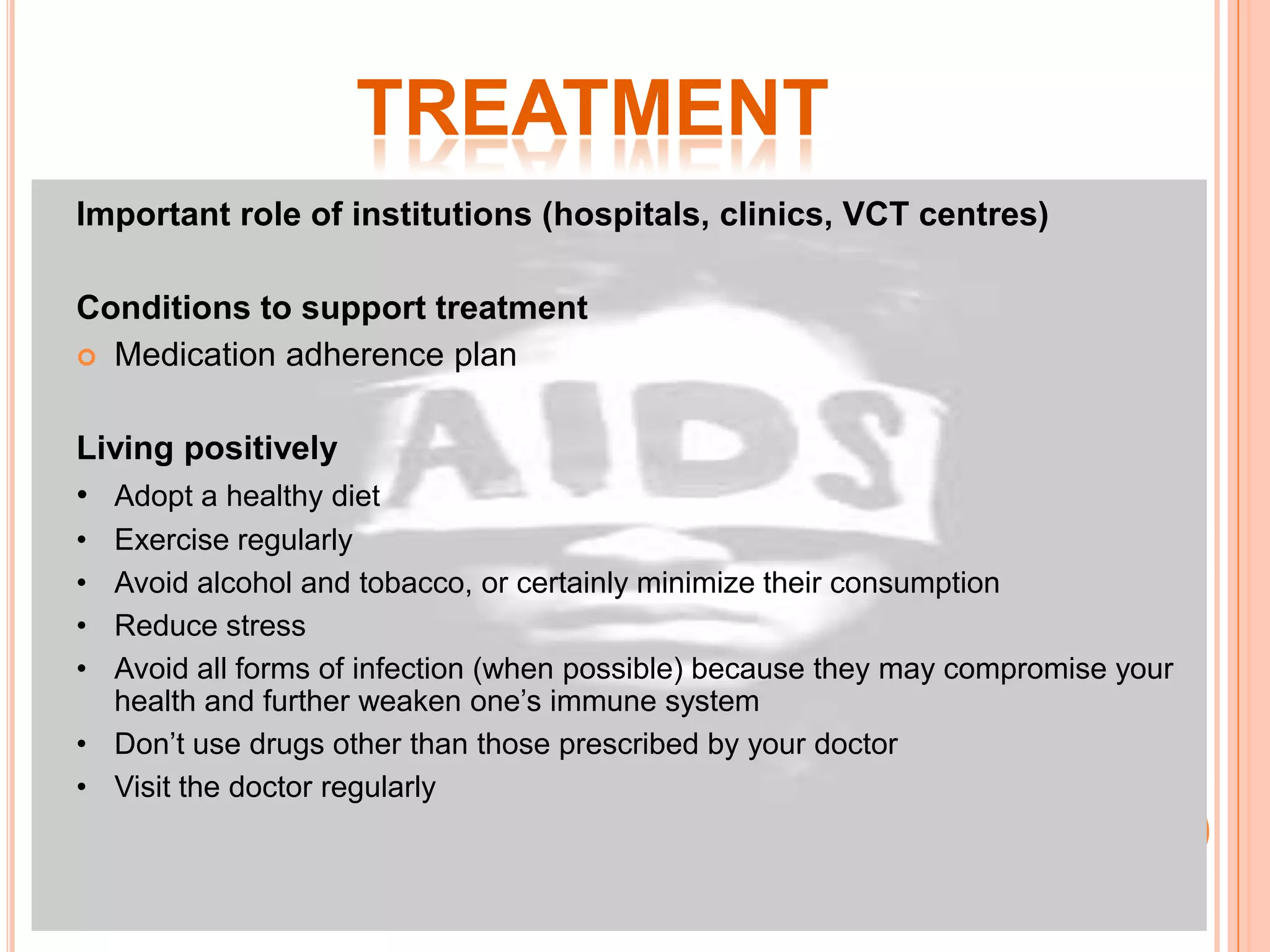 TREATMENT
Important role of institutions (hospitals, clinics, VCT centres)

Conditions to support treatment
 Medication adherence plan


Living positively
• Adopt a healthy diet
• Exercise regularly
• Avoid alcohol and tobacco, or certainly minimize their consumption
• Reduce stress
• Avoid all forms of infection (when possible) because they may compromise your
  health and further weaken one’s immune system
• Don’t use drugs other than those prescribed by your doctor
• Visit the doctor regularly
 
