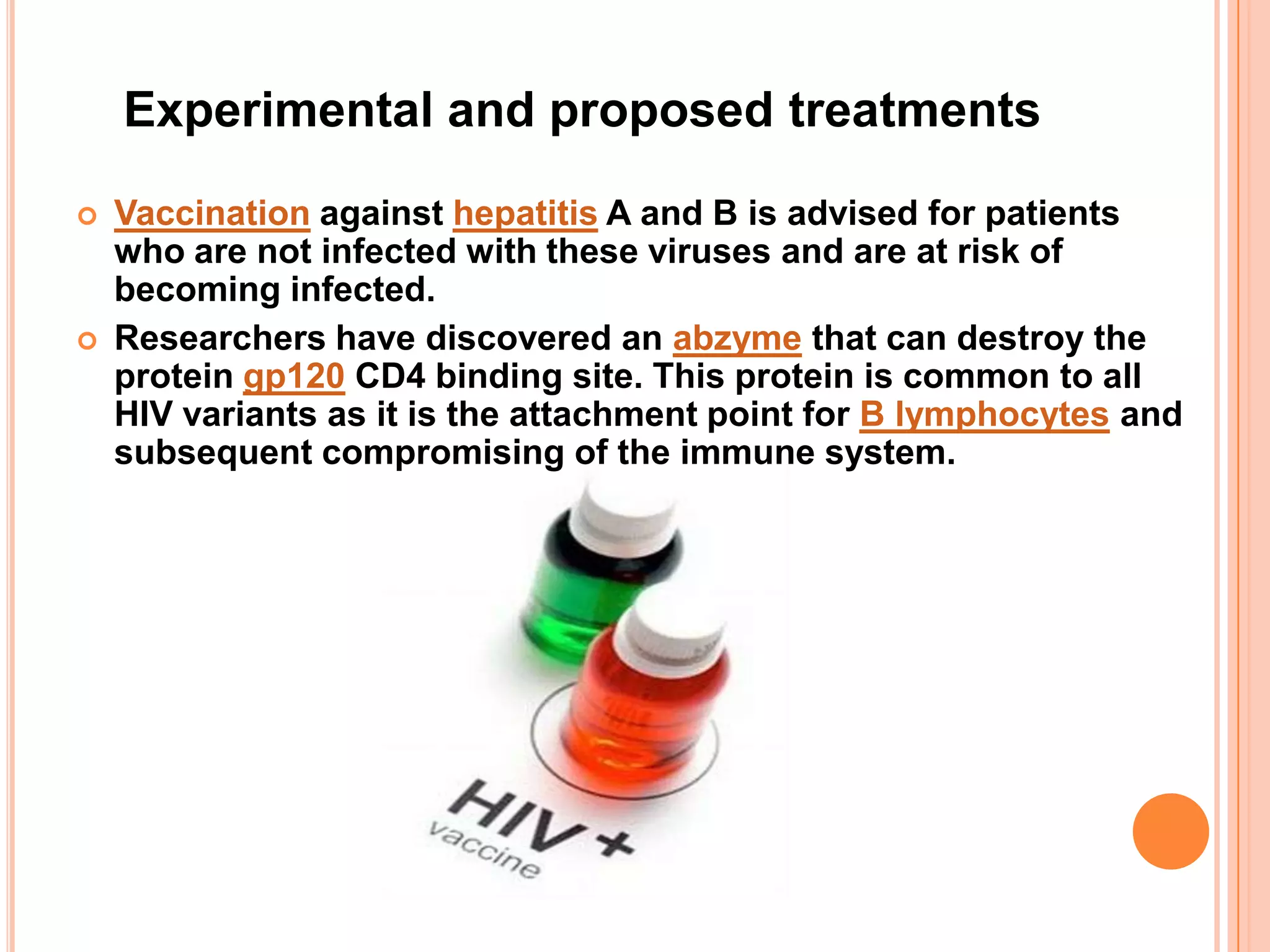 Experimental and proposed treatments
   Vaccination against hepatitis A and B is advised for patients
    who are not infected with these viruses and are at risk of
    becoming infected.
   Researchers have discovered an abzyme that can destroy the
    protein gp120 CD4 binding site. This protein is common to all
    HIV variants as it is the attachment point for B lymphocytes and
    subsequent compromising of the immune system.
 