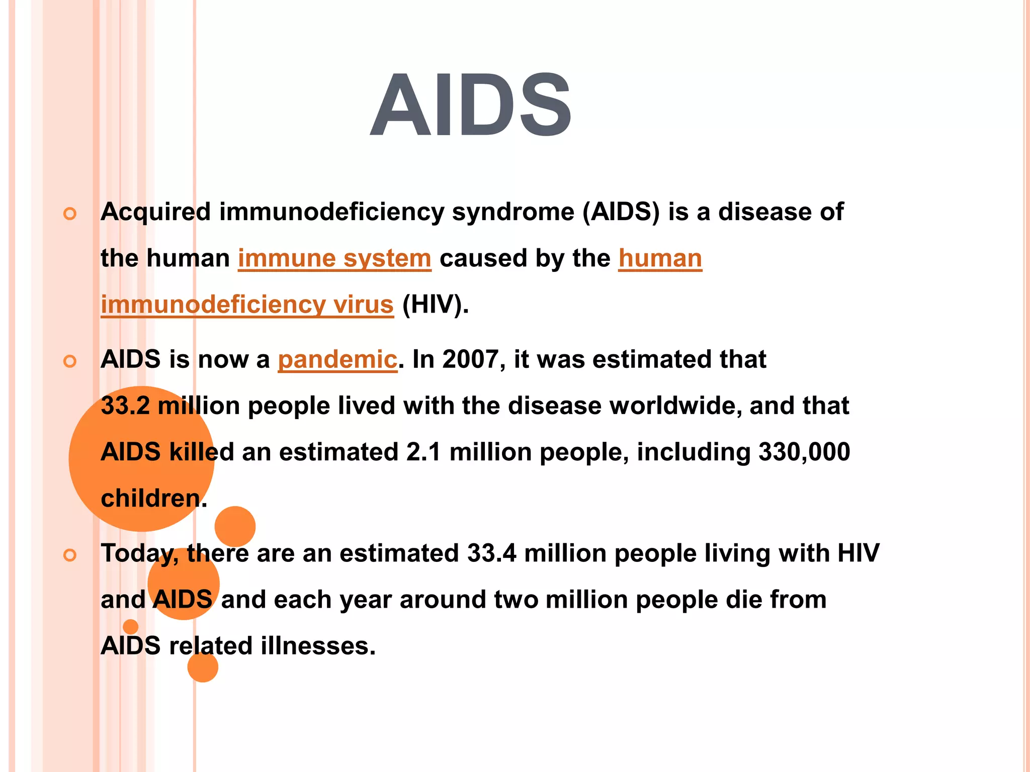 AIDS
   Acquired immunodeficiency syndrome (AIDS) is a disease of
    the human immune system caused by the human
    immunodeficiency virus (HIV).

   AIDS is now a pandemic. In 2007, it was estimated that
    33.2 million people lived with the disease worldwide, and that
    AIDS killed an estimated 2.1 million people, including 330,000
    children.

   Today, there are an estimated 33.4 million people living with HIV
    and AIDS and each year around two million people die from
    AIDS related illnesses.
 