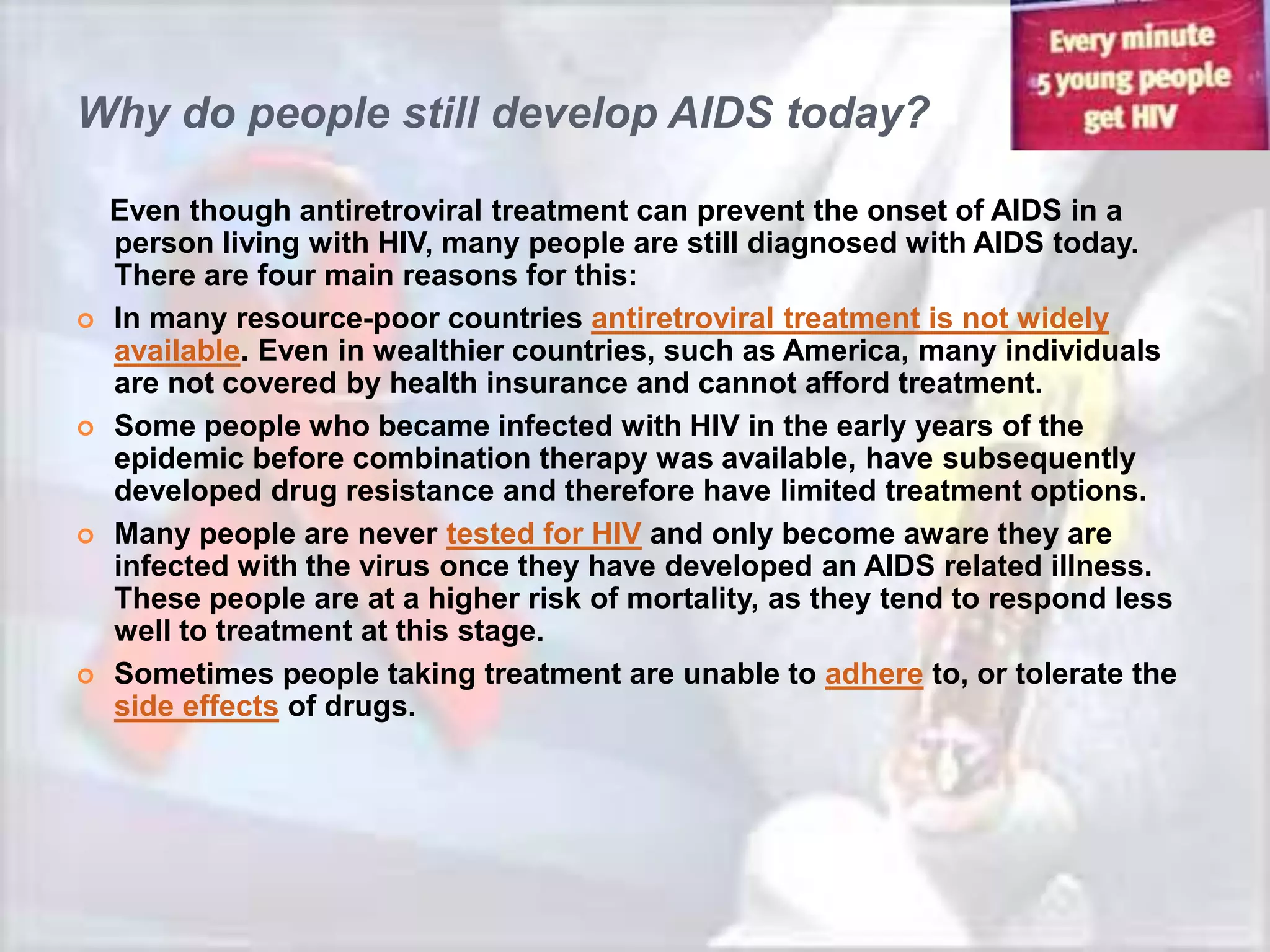 Why do people still develop AIDS today?

    Even though antiretroviral treatment can prevent the onset of AIDS in a
    person living with HIV, many people are still diagnosed with AIDS today.
    There are four main reasons for this:
   In many resource-poor countries antiretroviral treatment is not widely
    available. Even in wealthier countries, such as America, many individuals
    are not covered by health insurance and cannot afford treatment.
   Some people who became infected with HIV in the early years of the
    epidemic before combination therapy was available, have subsequently
    developed drug resistance and therefore have limited treatment options.
   Many people are never tested for HIV and only become aware they are
    infected with the virus once they have developed an AIDS related illness.
    These people are at a higher risk of mortality, as they tend to respond less
    well to treatment at this stage.
   Sometimes people taking treatment are unable to adhere to, or tolerate the
    side effects of drugs.
 