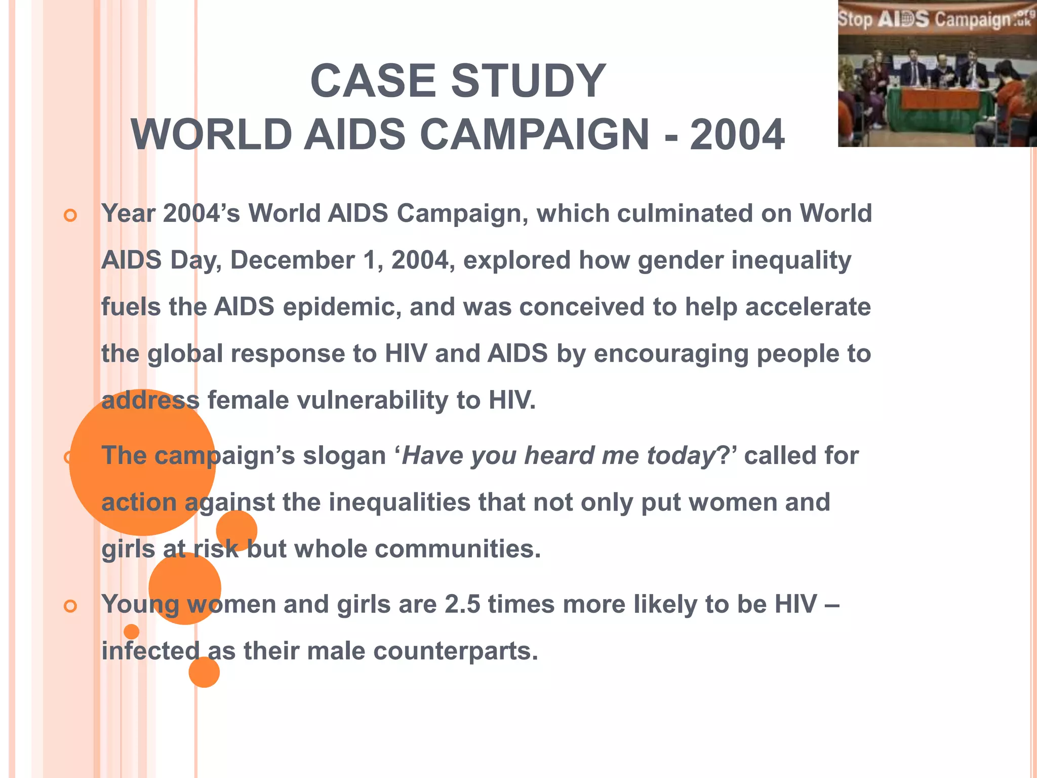 CASE STUDY
      WORLD AIDS CAMPAIGN - 2004
   Year 2004‟s World AIDS Campaign, which culminated on World
    AIDS Day, December 1, 2004, explored how gender inequality
    fuels the AIDS epidemic, and was conceived to help accelerate
    the global response to HIV and AIDS by encouraging people to
    address female vulnerability to HIV.

   The campaign‟s slogan „Have you heard me today?‟ called for
    action against the inequalities that not only put women and
    girls at risk but whole communities.

   Young women and girls are 2.5 times more likely to be HIV –
    infected as their male counterparts.
 