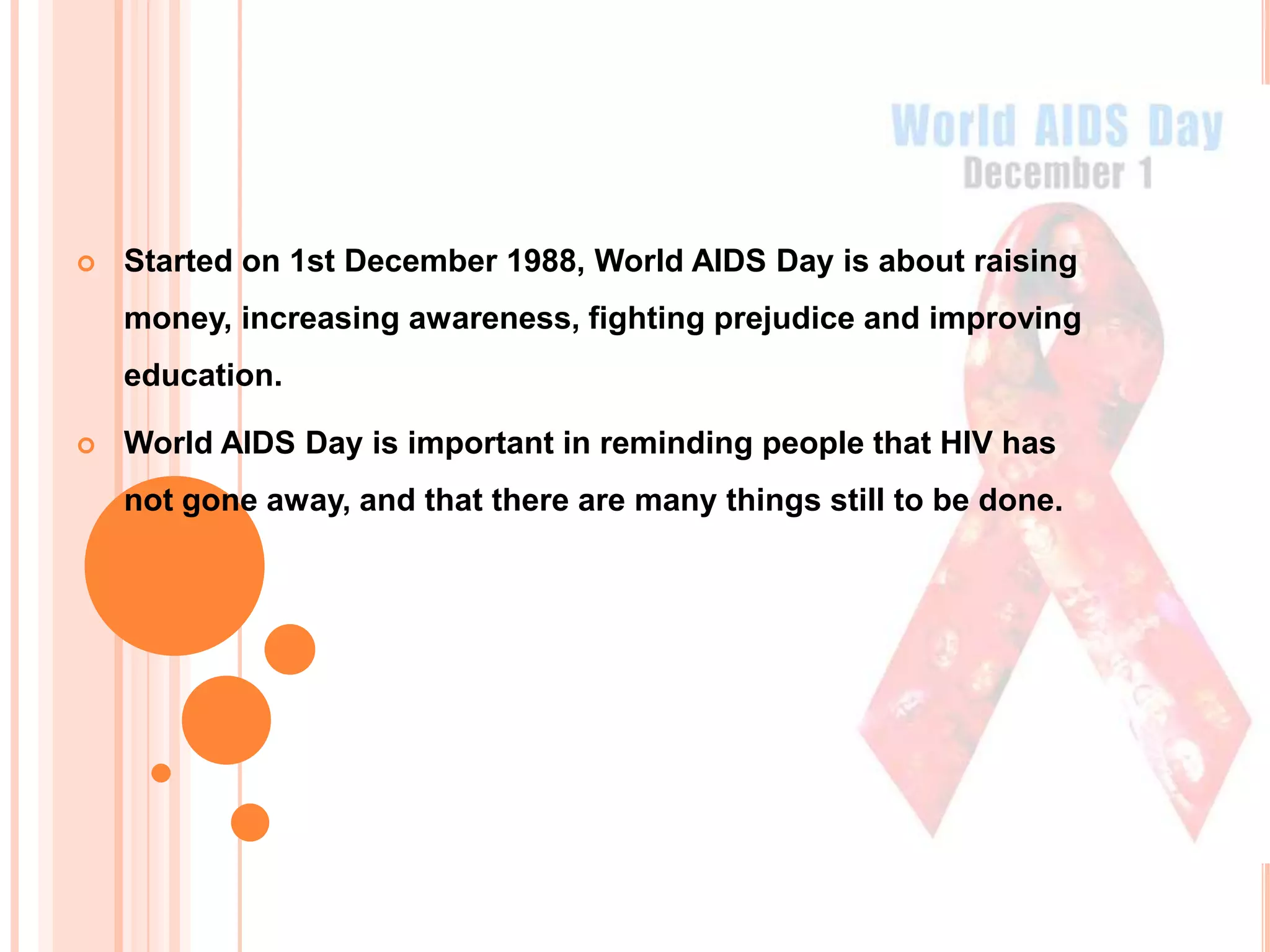    Started on 1st December 1988, World AIDS Day is about raising
    money, increasing awareness, fighting prejudice and improving
    education.

   World AIDS Day is important in reminding people that HIV has
    not gone away, and that there are many things still to be done.
 