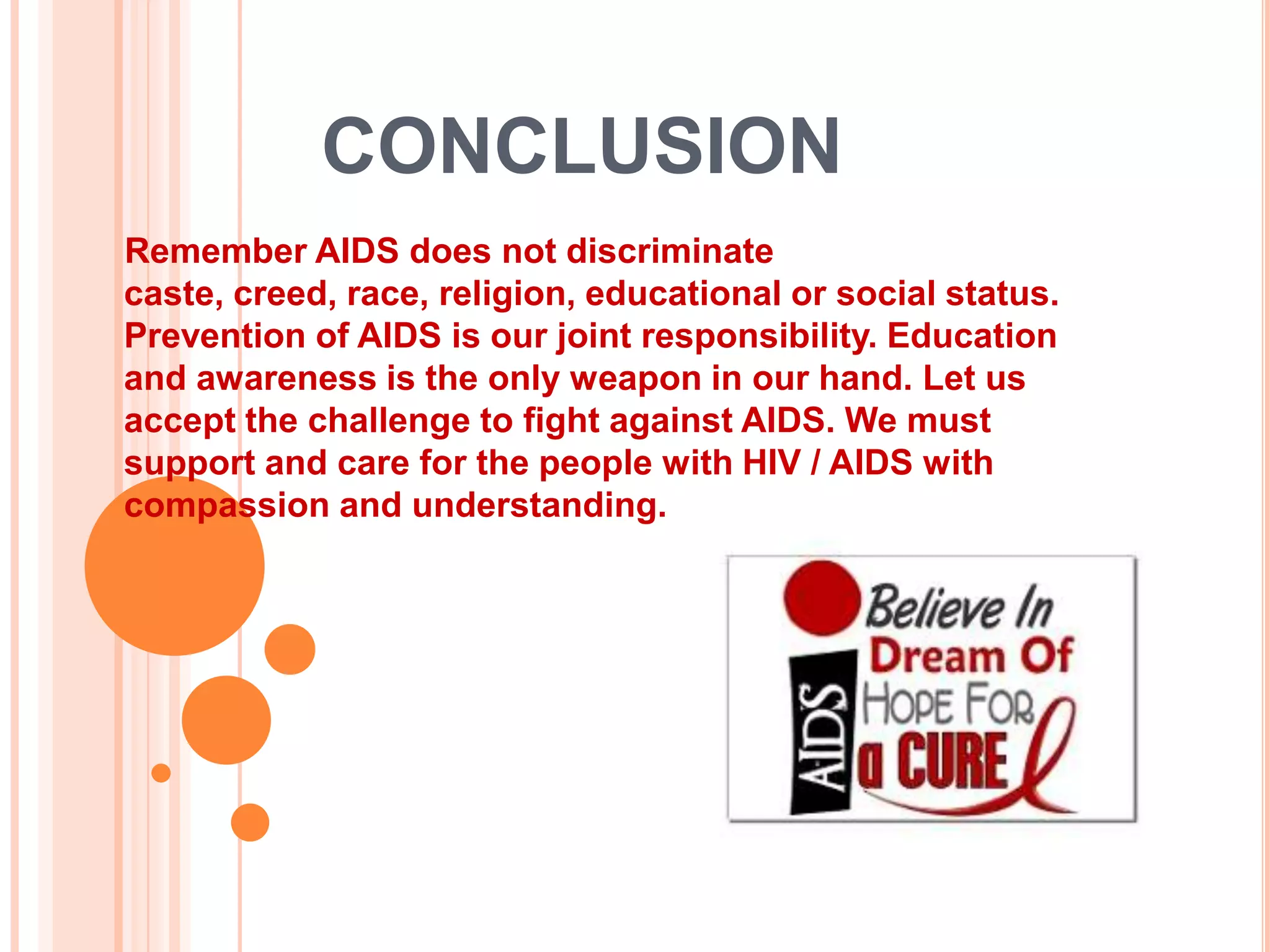CONCLUSION
Remember AIDS does not discriminate
caste, creed, race, religion, educational or social status.
Prevention of AIDS is our joint responsibility. Education
and awareness is the only weapon in our hand. Let us
accept the challenge to fight against AIDS. We must
support and care for the people with HIV / AIDS with
compassion and understanding.
 