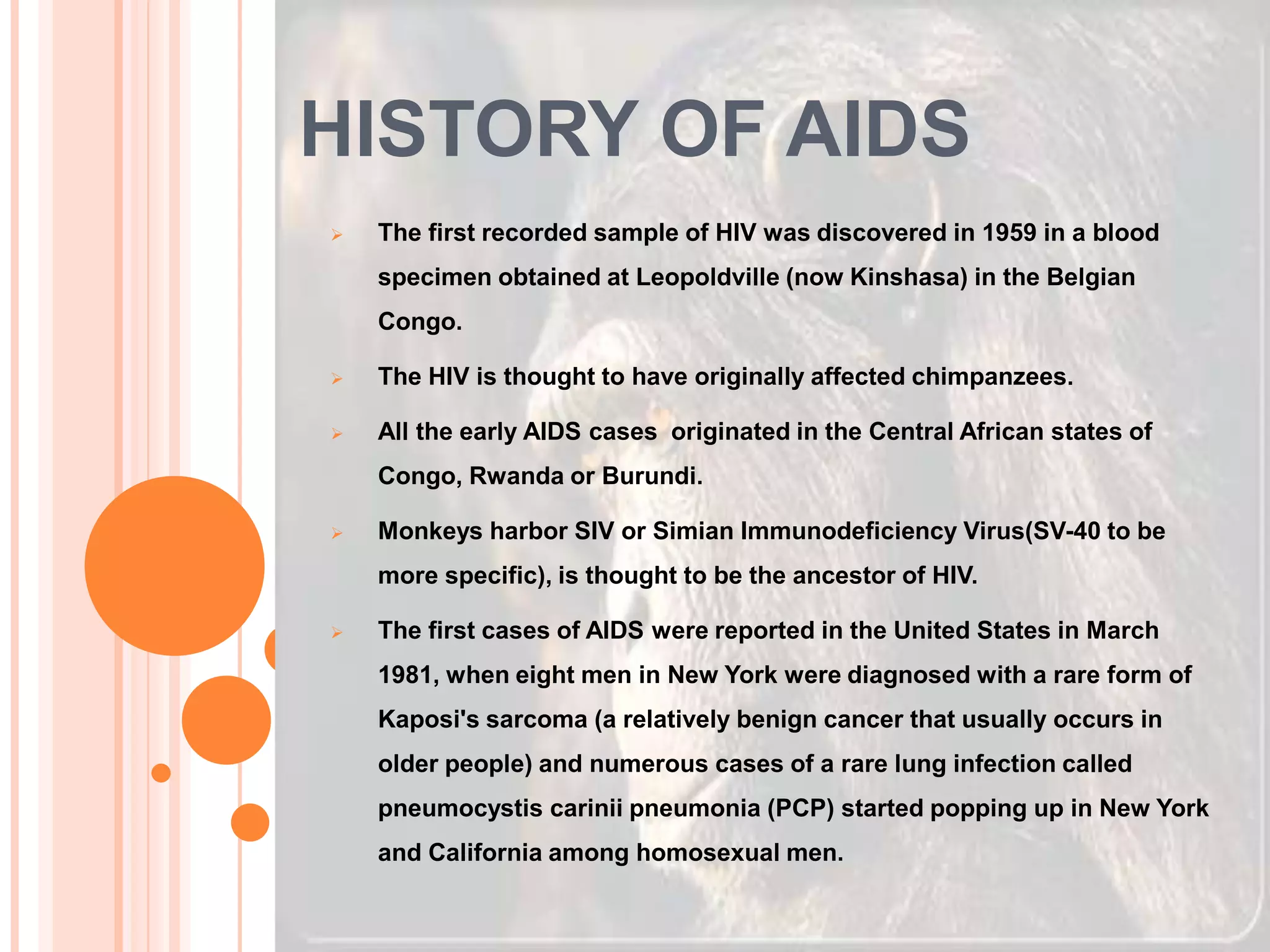 HISTORY OF AIDS
   The first recorded sample of HIV was discovered in 1959 in a blood
    specimen obtained at Leopoldville (now Kinshasa) in the Belgian
    Congo.

   The HIV is thought to have originally affected chimpanzees.

   All the early AIDS cases originated in the Central African states of
    Congo, Rwanda or Burundi.

   Monkeys harbor SIV or Simian Immunodeficiency Virus(SV-40 to be
    more specific), is thought to be the ancestor of HIV.

   The first cases of AIDS were reported in the United States in March
    1981, when eight men in New York were diagnosed with a rare form of
    Kaposi's sarcoma (a relatively benign cancer that usually occurs in
    older people) and numerous cases of a rare lung infection called
    pneumocystis carinii pneumonia (PCP) started popping up in New York
    and California among homosexual men.
 