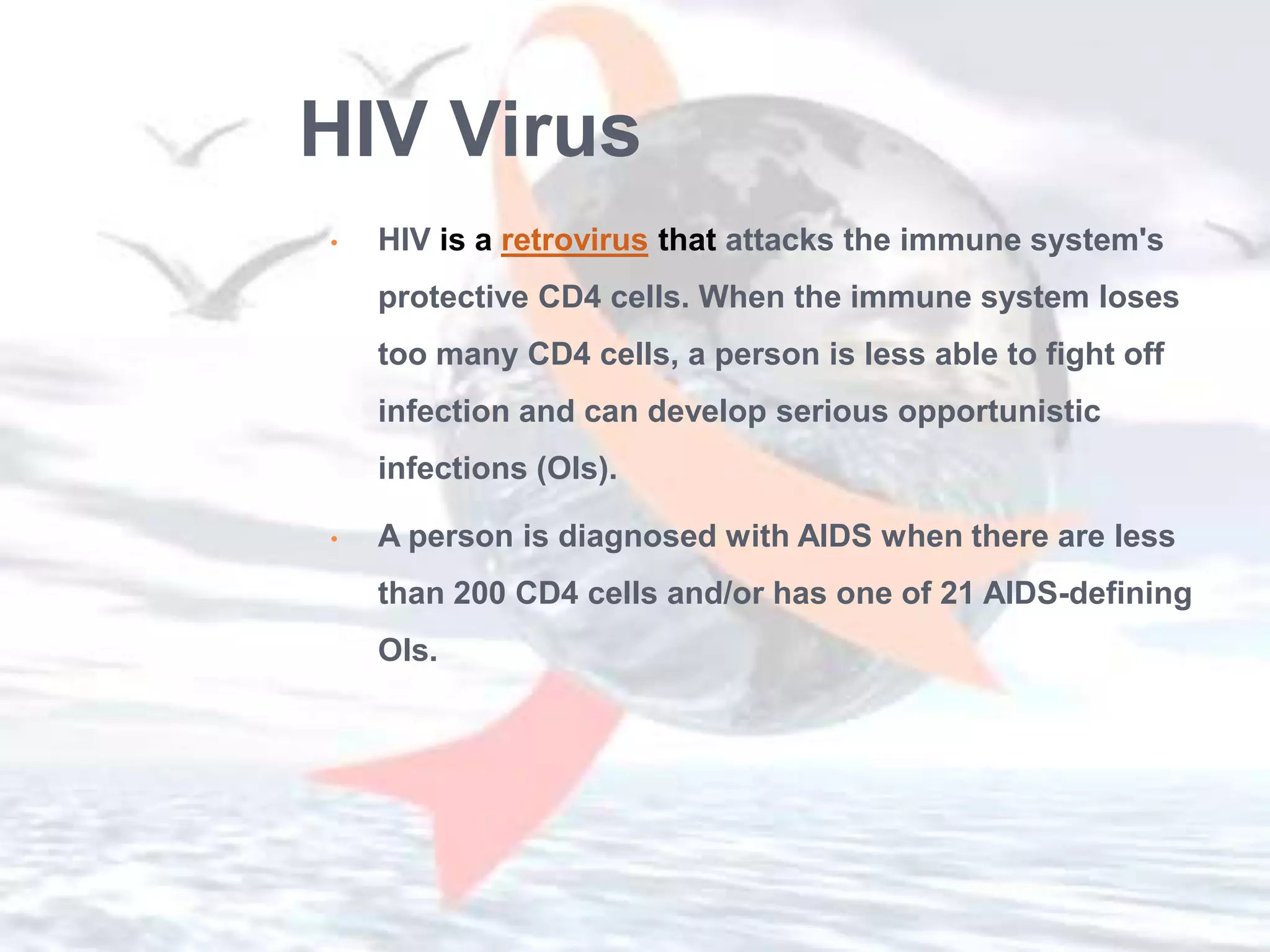 HIV Virus
•   HIV is a retrovirus that attacks the immune system's
    protective CD4 cells. When the immune system loses
    too many CD4 cells, a person is less able to fight off
    infection and can develop serious opportunistic
    infections (OIs).

•   A person is diagnosed with AIDS when there are less
    than 200 CD4 cells and/or has one of 21 AIDS-defining
    OIs.
 