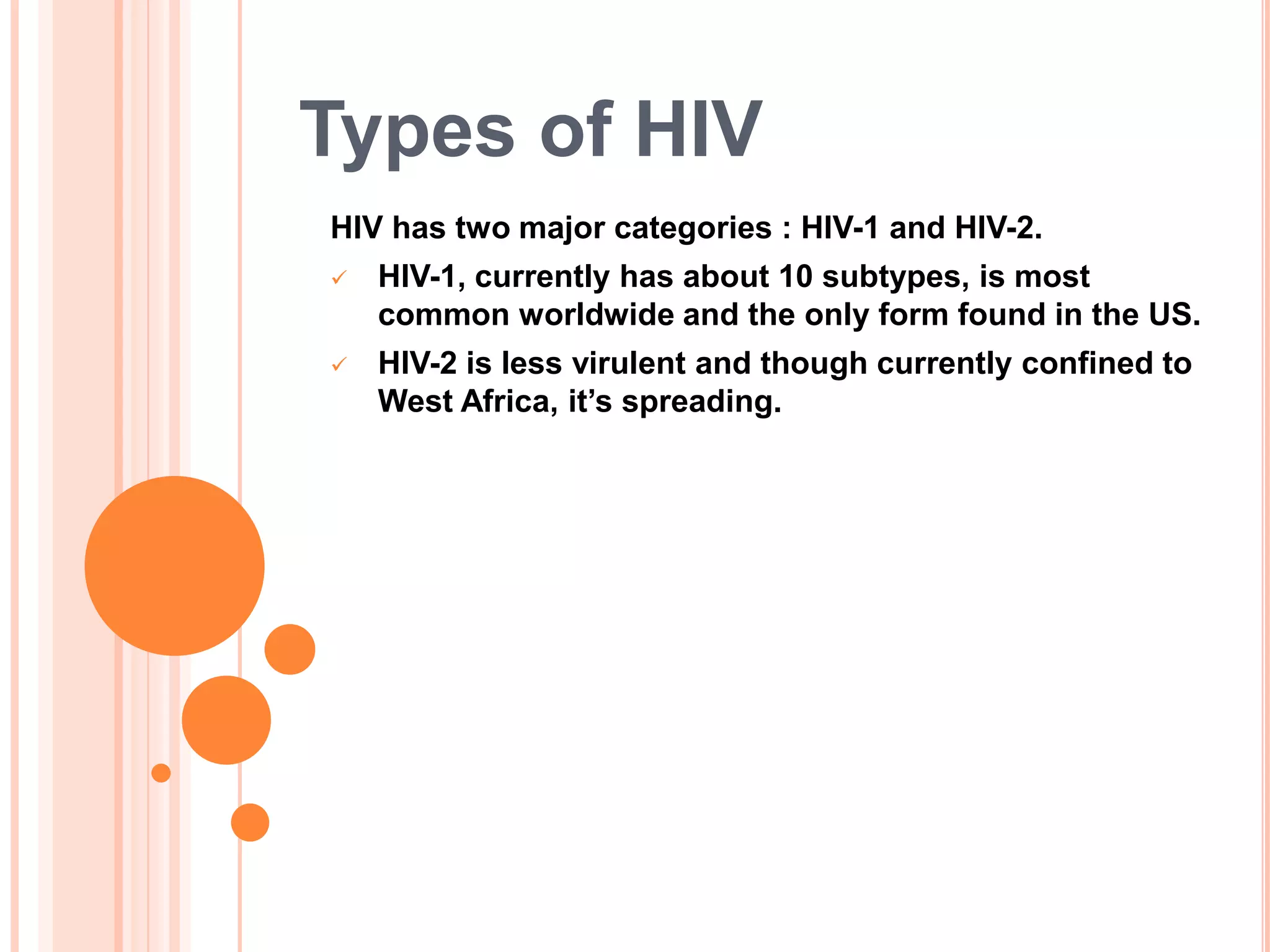Types of HIV
HIV has two major categories : HIV-1 and HIV-2.
   HIV-1, currently has about 10 subtypes, is most
    common worldwide and the only form found in the US.
   HIV-2 is less virulent and though currently confined to
    West Africa, it‟s spreading.
 