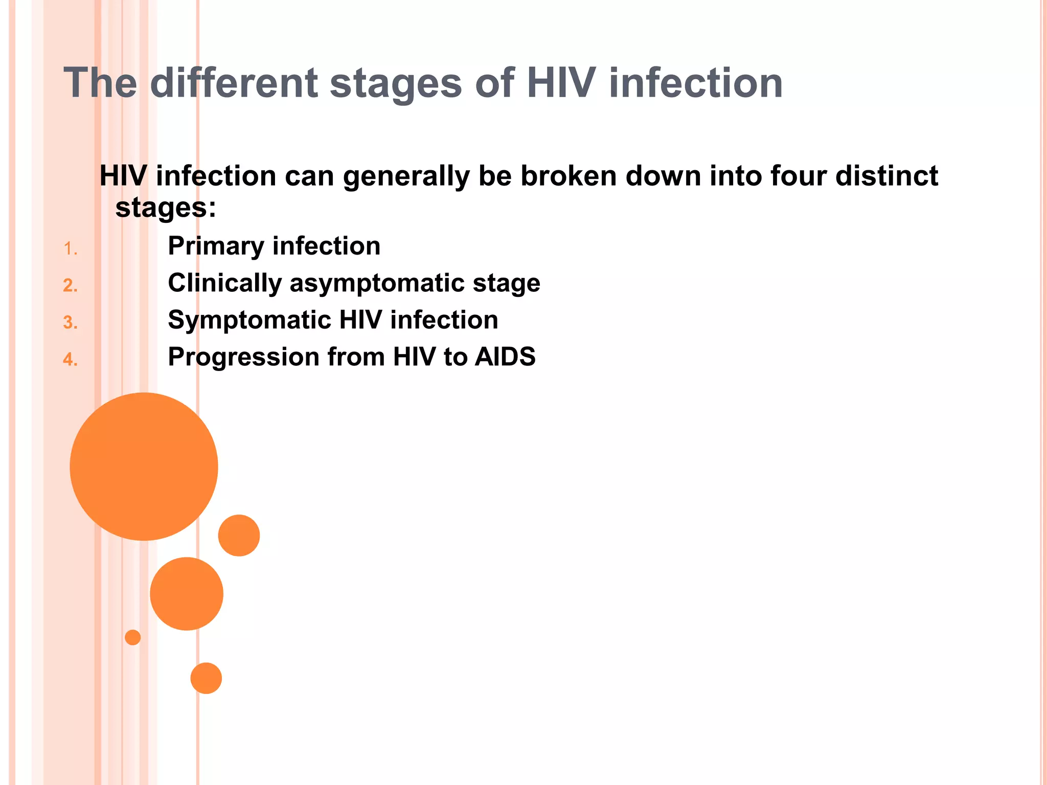 The different stages of HIV infection

     HIV infection can generally be broken down into four distinct
      stages:
1.       Primary infection
2.       Clinically asymptomatic stage
3.       Symptomatic HIV infection
4.       Progression from HIV to AIDS
 