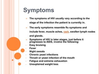 Symptoms
   The symptoms of HIV usually vary according to the
    stage of the infection the patient is currently in.

   The early symptoms resemble flu symptoms and
    include fever, muscle aches, rash, swollen lymph nodes
    and glands.
   Symptoms of HIV in later stages, just before it
    progresses to AIDS, involve the following:
•   Easy bruising
•   Fever
•   Night sweats
•   Chronic yeast infections
•   Thrush or yeast infection of the mouth
•   Fatigue and extreme exhaustion
•   Unexplained weight loss
 