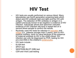 HIV Test
–   HIV tests are usually performed on venous blood. Many
    laboratories use fourth generation screening tests which
    detect anti-HIV antibody (IgG and IgM) and the HIV p24
    antigen. The detection of HIV antibody or antigen in a
    patient previously known to be negative is evidence of HIV
    infection. Individuals whose first specimen indicates
    evidence of HIV infection will have a repeat test on a
    second blood sample to confirm the results.
–   Routinely used HIV tests for infection in neonates and
    infants (i.e., patients younger than 2 years), born to HIV-
    positive mothers, have no value because of the presence
    of maternal antibody to HIV in the child's blood. HIV
    infection can only be diagnosed by PCR, testing for HIV
    pro-viral DNA in the children's lymphocytes.
–   HIV tests include :
•   ELISA test
•   SPOT test
•   WESTERN BLOT (WB) test
•   CD4 and Viral Load testing
 