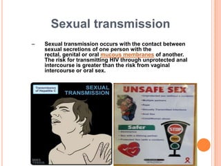 Sexual transmission
–   Sexual transmission occurs with the contact between
    sexual secretions of one person with the
    rectal, genital or oral mucous membranes of another.
    The risk for transmitting HIV through unprotected anal
    intercourse is greater than the risk from vaginal
    intercourse or oral sex.
 