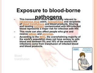Exposure to blood-borne
–
                pathogens
   This transmission route is particularly relevant to
    intravenous drug users, hemophiliacs and recipients
    of blood transfusions and blood products. Sharing
    and reusing syringes contaminated with HIV-infected
    blood represents a major risk for infection with HIV.
–   This route can also affect people who give and
    receive tattoos and piercings.
–   According to the WHO, the overwhelming majority of
    the world's population does not have access to safe
    blood and between 5% and 10% of the world's HIV
    infections come from transfusion of infected blood
    and blood products.
 