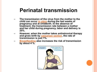 Perinatal transmission
–   The transmission of the virus from the mother to the
    child can occur in utero during the last weeks of
    pregnancy and at childbirth. In the absence of
    treatment, the transmission rate between a mother
    and her child during pregnancy, labor and delivery is
    25%.
–   However, when the mother takes antiretroviral therapy
    and gives birth by caesarean section, the rate of
    transmission is just 1%.
–   Breastfeeding also increases the risk of transmission
    by about 4 %.
 