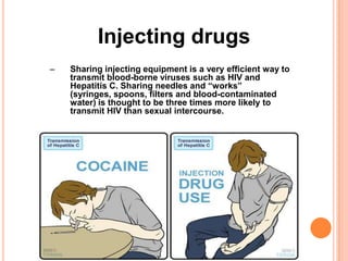 Injecting drugs
–   Sharing injecting equipment is a very efficient way to
    transmit blood-borne viruses such as HIV and
    Hepatitis C. Sharing needles and “works”
    (syringes, spoons, filters and blood-contaminated
    water) is thought to be three times more likely to
    transmit HIV than sexual intercourse.
 