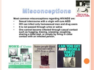Most common misconceptions regarding HIV/AIDS are:
•   Sexual intercourse with a virgin will cure AIDS
•   HIV can infect only homosexual men and drug users
•   It is not passed through urine or saliva
•   One cannot become infected through casual contact
    such as hugging, kissing, sneezing, coughing,
    sharing a toilet seat, or simply by living in close
    contact with an infected person.
 