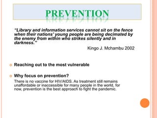 PREVENTION
    “Library and information services cannot sit on the fence
    when their nations’ young people are being decimated by
    the enemy from within who strikes silently and in
    darkness.”
                                       Kingo J. Mchambu 2002


   Reaching out to the most vulnerable

   Why focus on prevention?
    There is no vaccine for HIV/AIDS. As treatment still remains
    unaffordable or inaccessible for many people in the world, for
    now, prevention is the best approach to fight the pandemic.
 