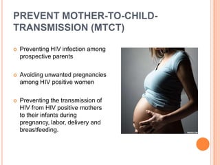 PREVENT MOTHER-TO-CHILD-
TRANSMISSION (MTCT)

   Preventing HIV infection among
    prospective parents

   Avoiding unwanted pregnancies
    among HIV positive women

   Preventing the transmission of
    HIV from HIV positive mothers
    to their infants during
    pregnancy, labor, delivery and
    breastfeeding.
 