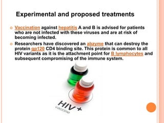 Experimental and proposed treatments
   Vaccination against hepatitis A and B is advised for patients
    who are not infected with these viruses and are at risk of
    becoming infected.
   Researchers have discovered an abzyme that can destroy the
    protein gp120 CD4 binding site. This protein is common to all
    HIV variants as it is the attachment point for B lymphocytes and
    subsequent compromising of the immune system.
 