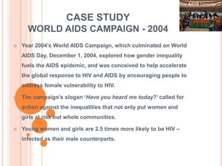 CASE STUDY
      WORLD AIDS CAMPAIGN - 2004
   Year 2004‟s World AIDS Campaign, which culminated on World
    AIDS Day, December 1, 2004, explored how gender inequality
    fuels the AIDS epidemic, and was conceived to help accelerate
    the global response to HIV and AIDS by encouraging people to
    address female vulnerability to HIV.

   The campaign‟s slogan „Have you heard me today?‟ called for
    action against the inequalities that not only put women and
    girls at risk but whole communities.

   Young women and girls are 2.5 times more likely to be HIV –
    infected as their male counterparts.
 