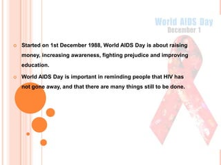   Started on 1st December 1988, World AIDS Day is about raising
    money, increasing awareness, fighting prejudice and improving
    education.

   World AIDS Day is important in reminding people that HIV has
    not gone away, and that there are many things still to be done.
 