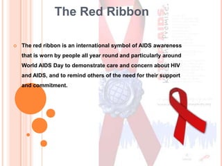 The Red Ribbon

   The red ribbon is an international symbol of AIDS awareness
    that is worn by people all year round and particularly around
    World AIDS Day to demonstrate care and concern about HIV
    and AIDS, and to remind others of the need for their support
    and commitment.
 